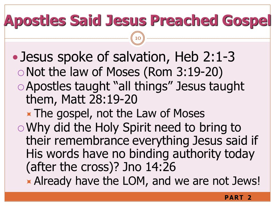 10 Jesus spoke of salvation, Heb 2:1-3  Not the law of Moses (Rom 3:19-20)  Apostles taught all things Jesus taught them, Matt 28:19-20  The gospel, not the Law of Moses  Why did the Holy Spirit need to bring to their remembrance everything Jesus said if His words have no binding authority today (after the cross).
