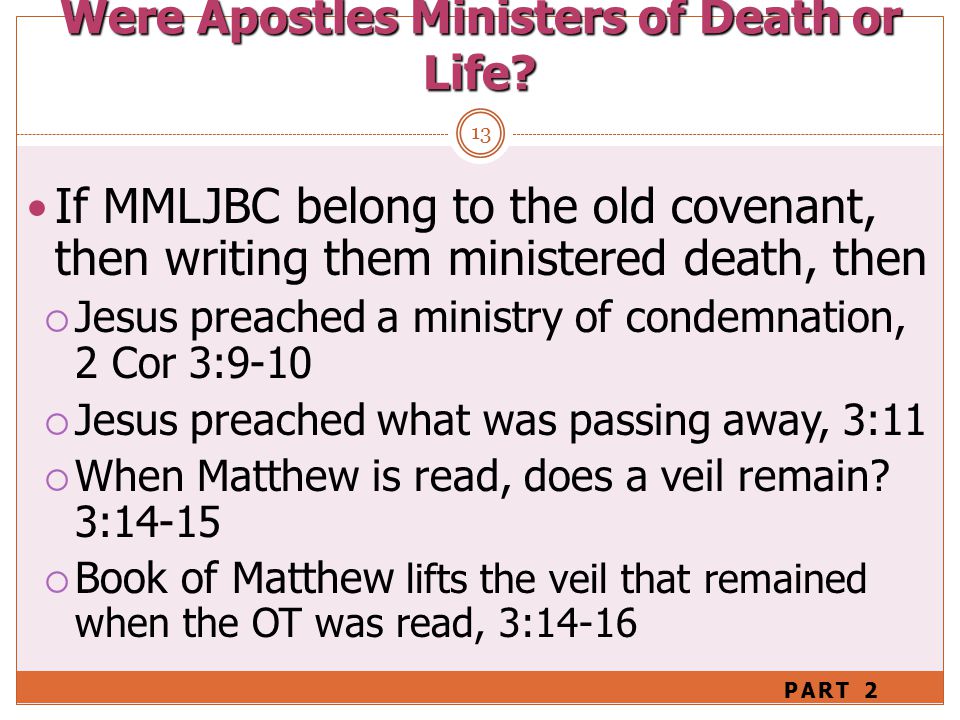 13 If MMLJBC belong to the old covenant, then writing them ministered death, then  Jesus preached a ministry of condemnation, 2 Cor 3:9-10  Jesus preached what was passing away, 3:11  When Matthew is read, does a veil remain.