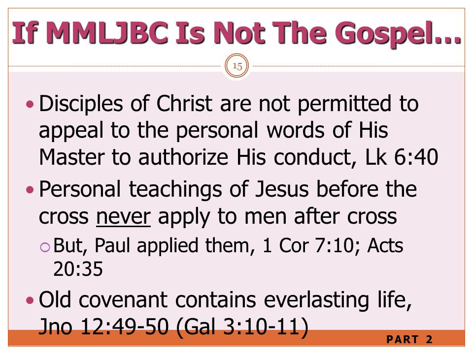 If MMLJBC Is Not The Gospel… 15 Disciples of Christ are not permitted to appeal to the personal words of His Master to authorize His conduct, Lk 6:40 Personal teachings of Jesus before the cross never apply to men after cross  But, Paul applied them, 1 Cor 7:10; Acts 20:35 Old covenant contains everlasting life, Jno 12:49-50 (Gal 3:10-11) PART 2