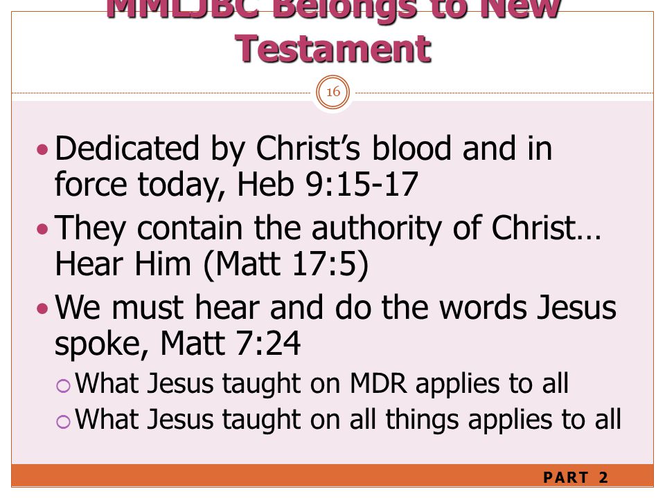 MMLJBC Belongs to New Testament 16 Dedicated by Christ’s blood and in force today, Heb 9:15-17 They contain the authority of Christ… Hear Him (Matt 17:5) We must hear and do the words Jesus spoke, Matt 7:24  What Jesus taught on MDR applies to all  What Jesus taught on all things applies to all PART 2