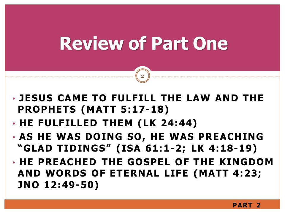 JESUS CAME TO FULFILL THE LAW AND THE PROPHETS (MATT 5:17-18) HE FULFILLED THEM (LK 24:44) AS HE WAS DOING SO, HE WAS PREACHING GLAD TIDINGS (ISA 61:1-2; LK 4:18-19) HE PREACHED THE GOSPEL OF THE KINGDOM AND WORDS OF ETERNAL LIFE (MATT 4:23; JNO 12:49-50) 2 Review of Part One PART 2