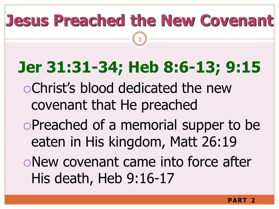 Jesus Preached the New Covenant 5 Jer 31:31-34; Heb 8:6-13; 9:15  Christ’s blood dedicated the new covenant that He preached  Preached of a memorial supper to be eaten in His kingdom, Matt 26:19  New covenant came into force after His death, Heb 9:16-17 PART 2