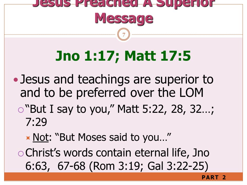 7 Jno 1:17; Matt 17:5 Jesus and teachings are superior to and to be preferred over the LOM  But I say to you, Matt 5:22, 28, 32…; 7:29  Not: But Moses said to you…  Christ’s words contain eternal life, Jno 6:63, (Rom 3:19; Gal 3:22-25) Jesus Preached A Superior Message PART 2