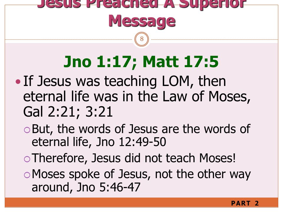 8 Jno 1:17; Matt 17:5 If Jesus was teaching LOM, then eternal life was in the Law of Moses, Gal 2:21; 3:21  But, the words of Jesus are the words of eternal life, Jno 12:49-50  Therefore, Jesus did not teach Moses.