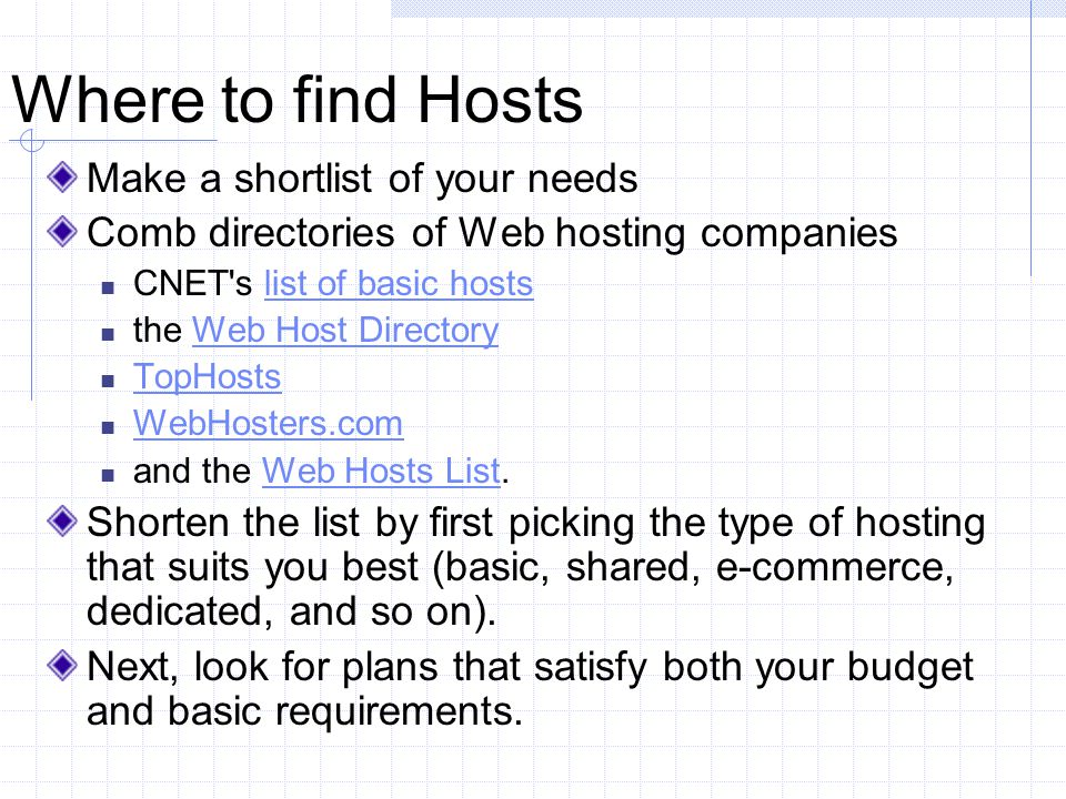Where to find Hosts Make a shortlist of your needs Comb directories of Web hosting companies CNET s list of basic hostslist of basic hosts the Web Host DirectoryWeb Host Directory TopHosts WebHosters.com and the Web Hosts List.Web Hosts List Shorten the list by first picking the type of hosting that suits you best (basic, shared, e-commerce, dedicated, and so on).
