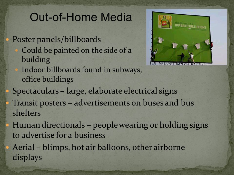Poster panels/billboards Could be painted on the side of a building Indoor billboards found in subways, office buildings Spectaculars – large, elaborate electrical signs Transit posters – advertisements on buses and bus shelters Human directionals – people wearing or holding signs to advertise for a business Aerial – blimps, hot air balloons, other airborne displays Out-of-Home Media