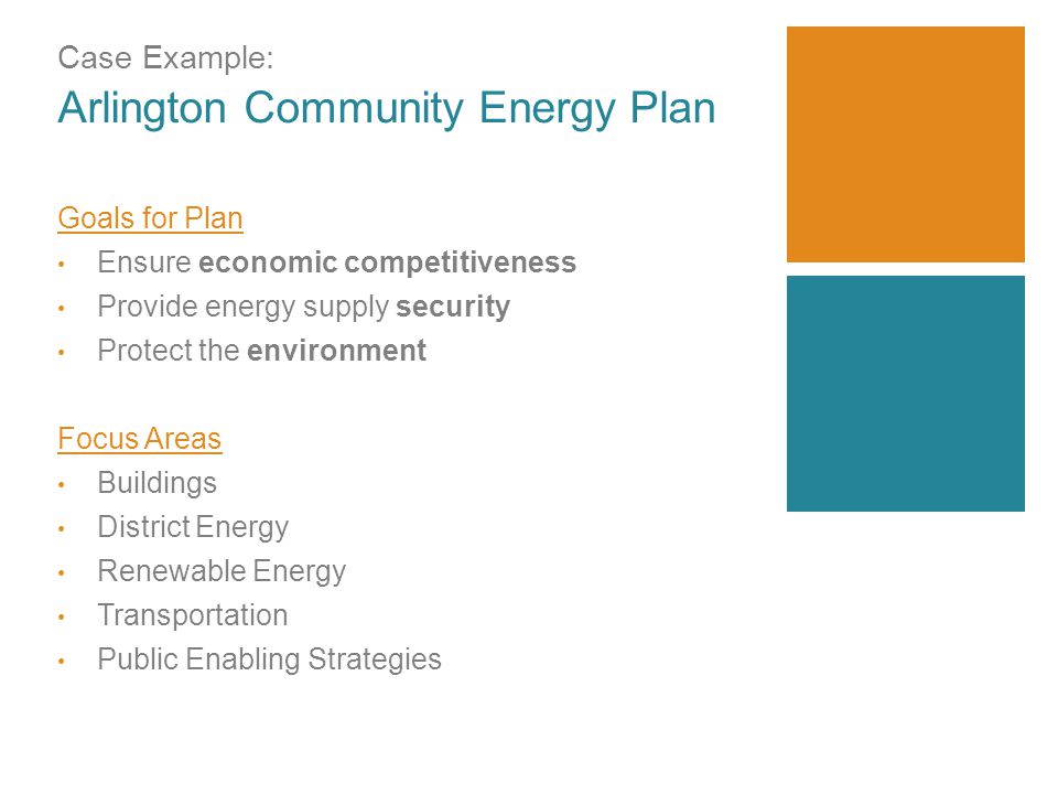 Case Example: Arlington Community Energy Plan Goals for Plan Ensure economic competitiveness Provide energy supply security Protect the environment Focus Areas Buildings District Energy Renewable Energy Transportation Public Enabling Strategies