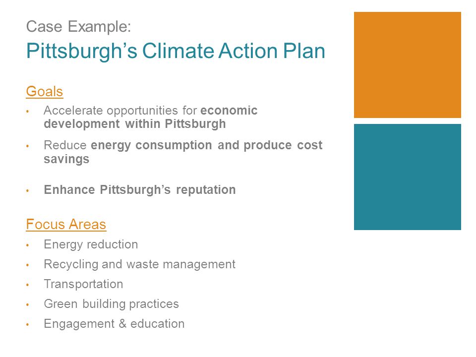 Case Example: Pittsburgh’s Climate Action Plan Goals Accelerate opportunities for economic development within Pittsburgh Reduce energy consumption and produce cost savings Enhance Pittsburgh’s reputation Focus Areas Energy reduction Recycling and waste management Transportation Green building practices Engagement & education