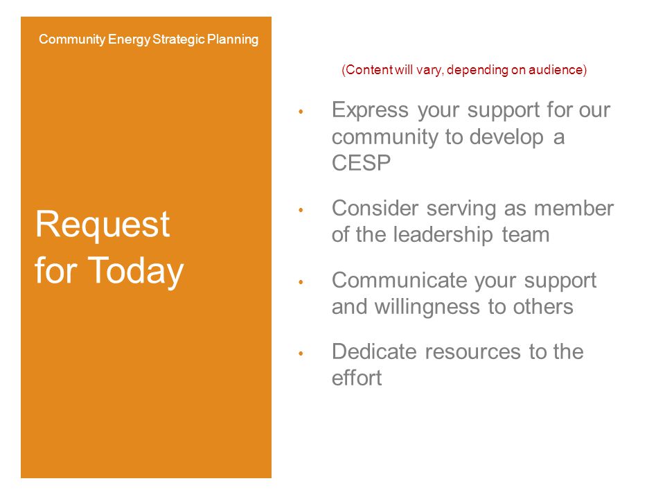 (Content will vary, depending on audience) Express your support for our community to develop a CESP Consider serving as member of the leadership team Communicate your support and willingness to others Dedicate resources to the effort Request for Today Community Energy Strategic Planning