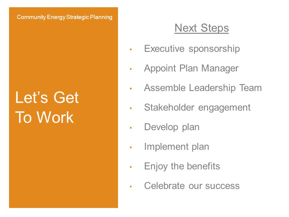 Next Steps Executive sponsorship Appoint Plan Manager Assemble Leadership Team Stakeholder engagement Develop plan Implement plan Enjoy the benefits Celebrate our success Let’s Get To Work Community Energy Strategic Planning