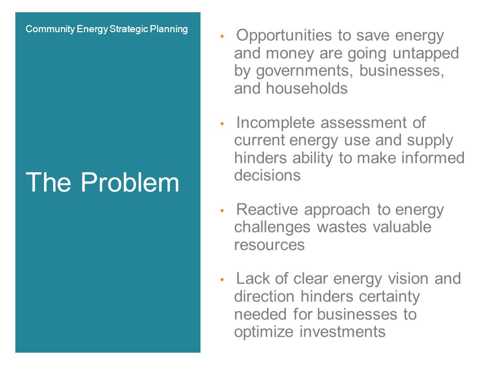 Opportunities to save energy and money are going untapped by governments, businesses, and households Incomplete assessment of current energy use and supply hinders ability to make informed decisions Reactive approach to energy challenges wastes valuable resources Lack of clear energy vision and direction hinders certainty needed for businesses to optimize investments The Problem Community Energy Strategic Planning