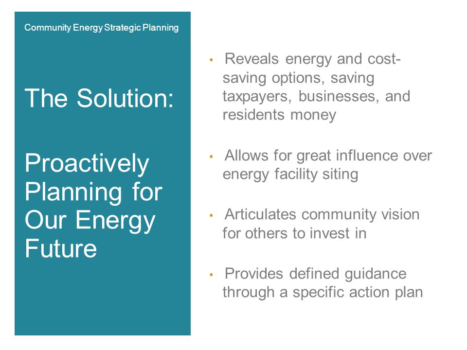 Reveals energy and cost- saving options, saving taxpayers, businesses, and residents money Allows for great influence over energy facility siting Articulates community vision for others to invest in Provides defined guidance through a specific action plan The Solution: Proactively Planning for Our Energy Future Community Energy Strategic Planning