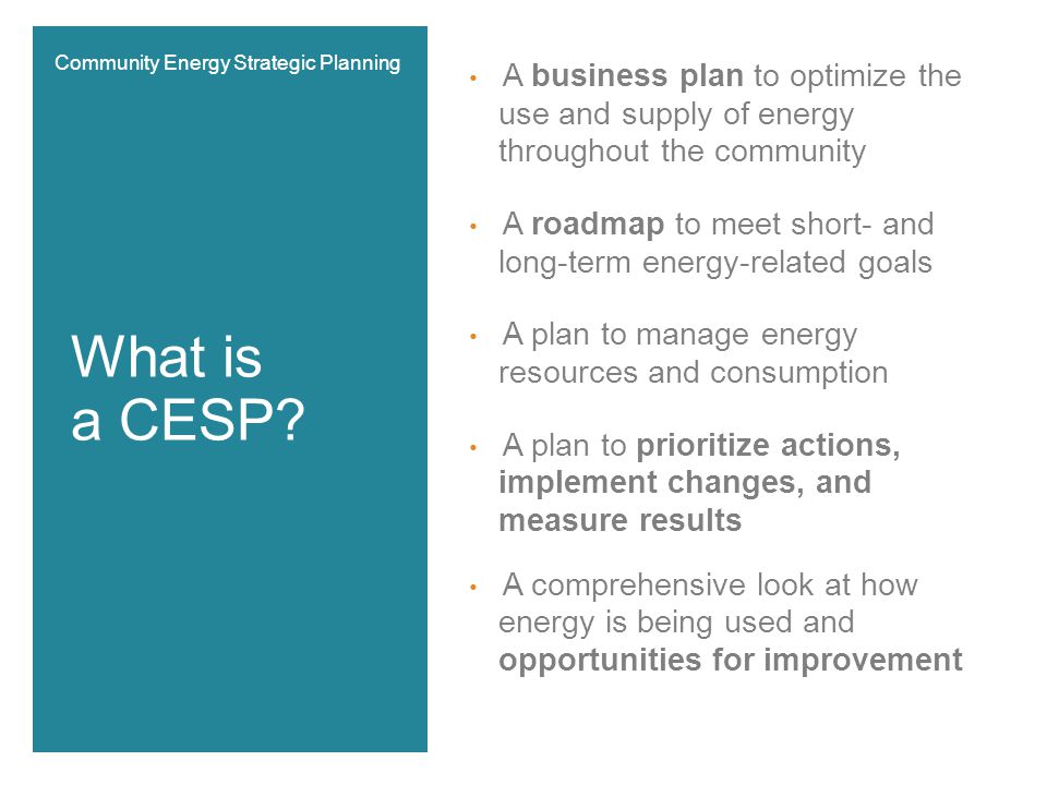 A business plan to optimize the use and supply of energy throughout the community A roadmap to meet short- and long-term energy-related goals A plan to manage energy resources and consumption A plan to prioritize actions, implement changes, and measure results A comprehensive look at how energy is being used and opportunities for improvement What is a CESP.