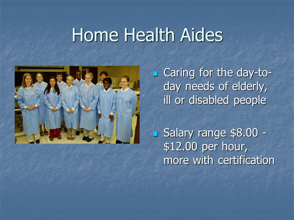 Home Health Aides Caring for the day-to- day needs of elderly, ill or disabled people Caring for the day-to- day needs of elderly, ill or disabled people Salary range $ $12.00 per hour, more with certification Salary range $ $12.00 per hour, more with certification