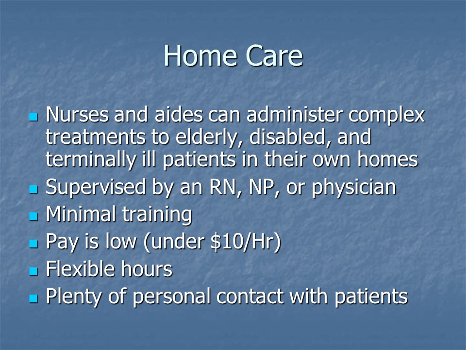Home Care Nurses and aides can administer complex treatments to elderly, disabled, and terminally ill patients in their own homes Nurses and aides can administer complex treatments to elderly, disabled, and terminally ill patients in their own homes Supervised by an RN, NP, or physician Supervised by an RN, NP, or physician Minimal training Minimal training Pay is low (under $10/Hr) Pay is low (under $10/Hr) Flexible hours Flexible hours Plenty of personal contact with patients Plenty of personal contact with patients