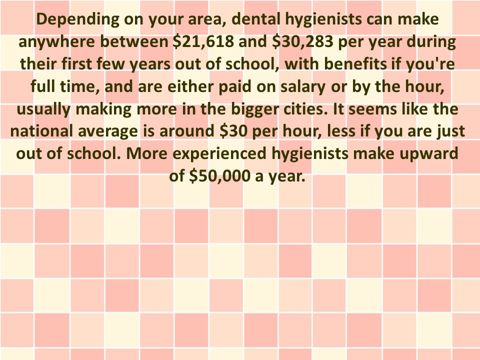 Depending on your area, dental hygienists can make anywhere between $21,618 and $30,283 per year during their first few years out of school, with benefits if you re full time, and are either paid on salary or by the hour, usually making more in the bigger cities.