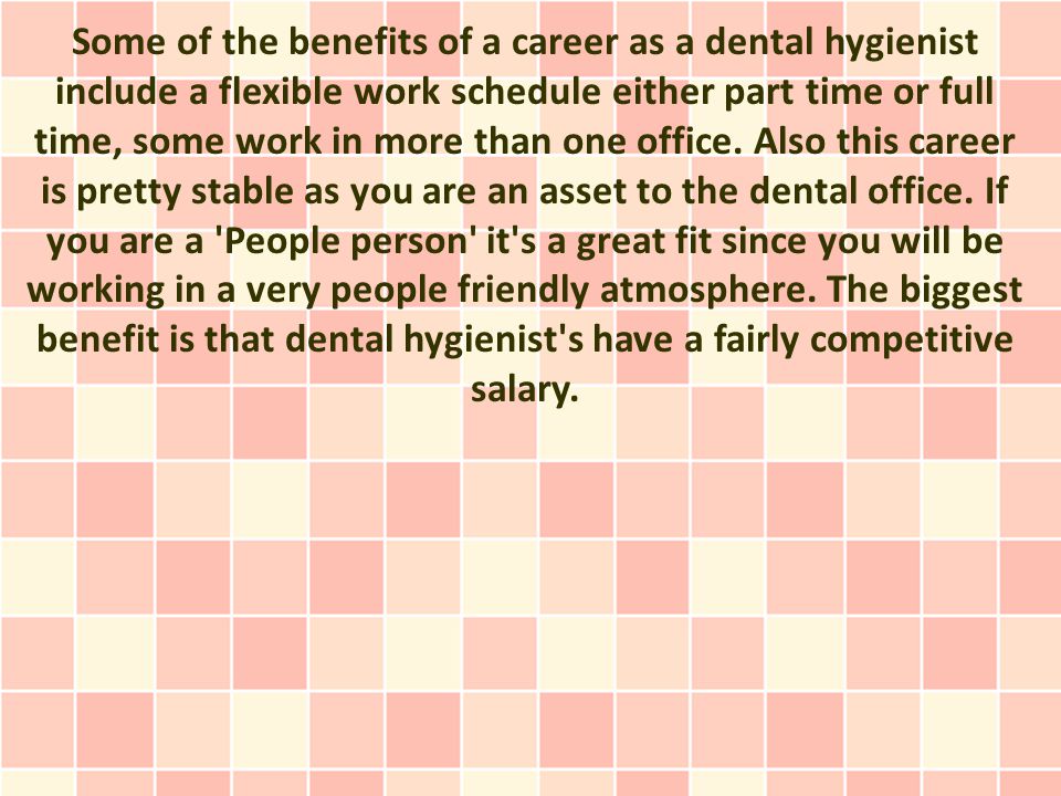 Some of the benefits of a career as a dental hygienist include a flexible work schedule either part time or full time, some work in more than one office.
