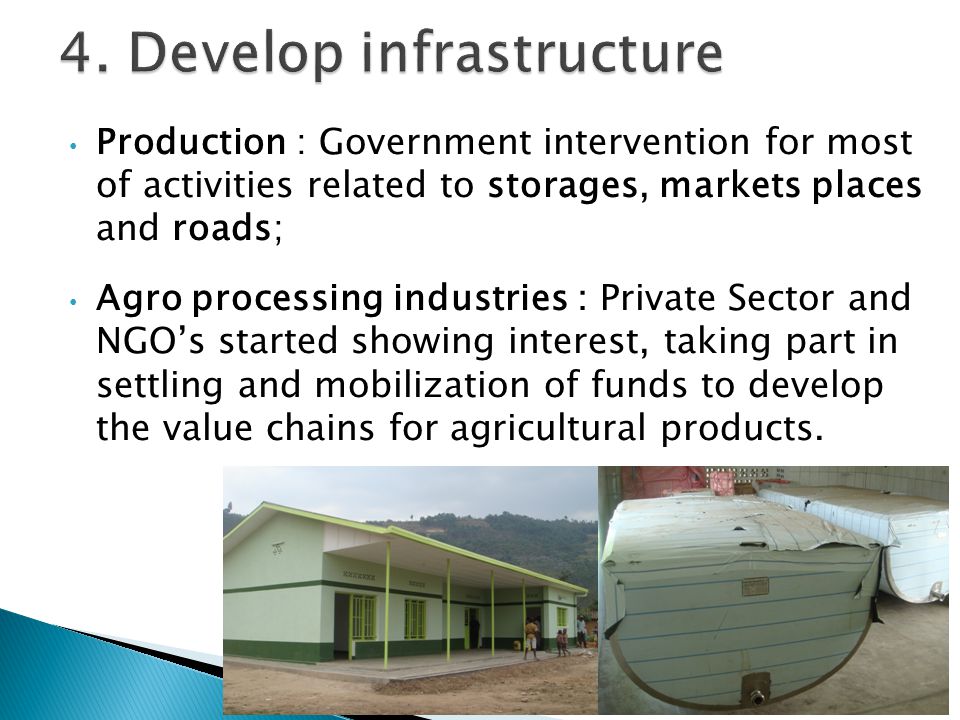Production : Government intervention for most of activities related to storages, markets places and roads; Agro processing industries : Private Sector and NGO’s started showing interest, taking part in settling and mobilization of funds to develop the value chains for agricultural products.