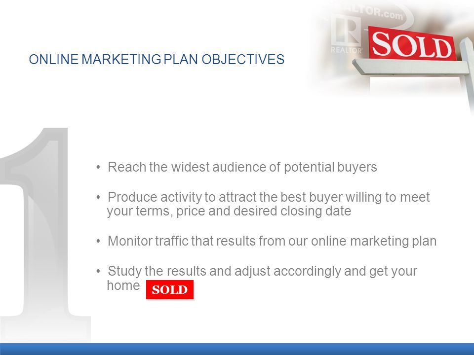 Reach the widest audience of potential buyers Produce activity to attract the best buyer willing to meet a your terms, price and desired closing date Monitor traffic that results from our online marketing plan Study the results and adjust accordingly and get your a home SOLD ONLINE MARKETING PLAN OBJECTIVES