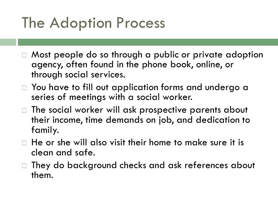 The Adoption Process  Most people do so through a public or private adoption agency, often found in the phone book, online, or through social services.