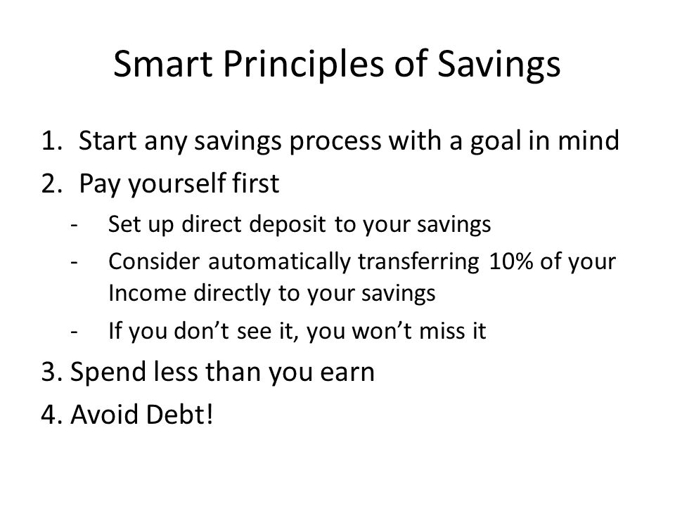 Smart Principles of Savings 1.Start any savings process with a goal in mind 2.Pay yourself first -Set up direct deposit to your savings -Consider automatically transferring 10% of your Income directly to your savings -If you don’t see it, you won’t miss it 3.