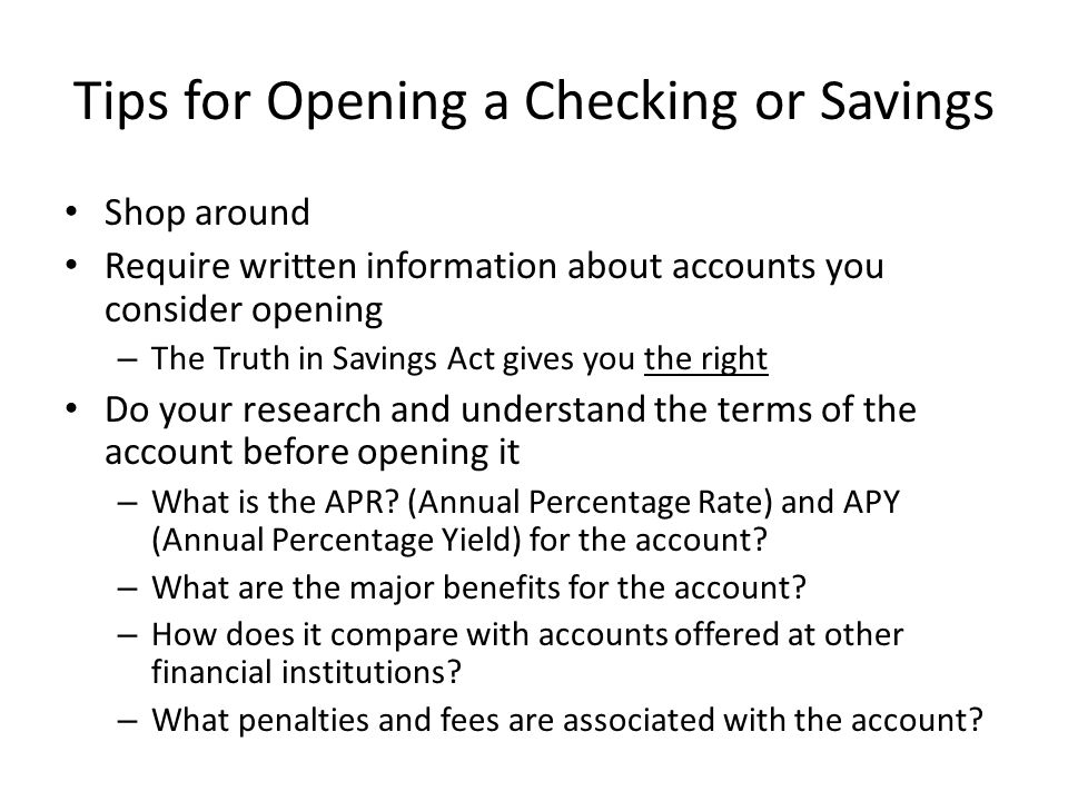 Tips for Opening a Checking or Savings Shop around Require written information about accounts you consider opening – The Truth in Savings Act gives you the right Do your research and understand the terms of the account before opening it – What is the APR.