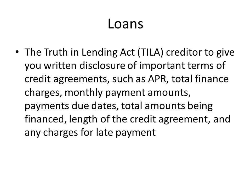 Loans The Truth in Lending Act (TILA) creditor to give you written disclosure of important terms of credit agreements, such as APR, total finance charges, monthly payment amounts, payments due dates, total amounts being financed, length of the credit agreement, and any charges for late payment