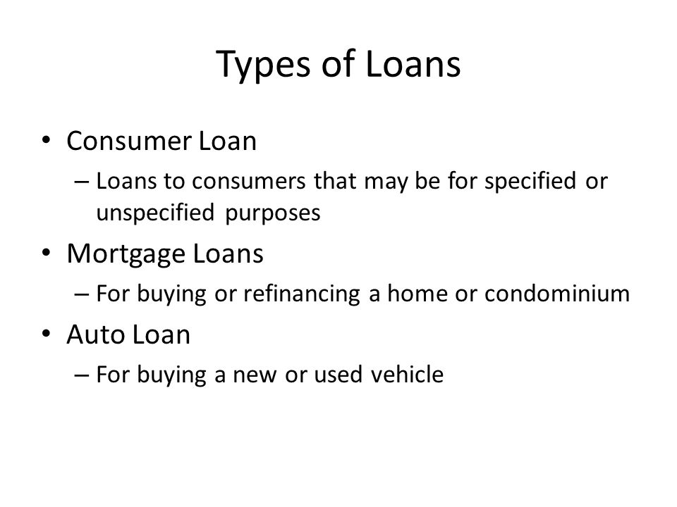 Types of Loans Consumer Loan – Loans to consumers that may be for specified or unspecified purposes Mortgage Loans – For buying or refinancing a home or condominium Auto Loan – For buying a new or used vehicle