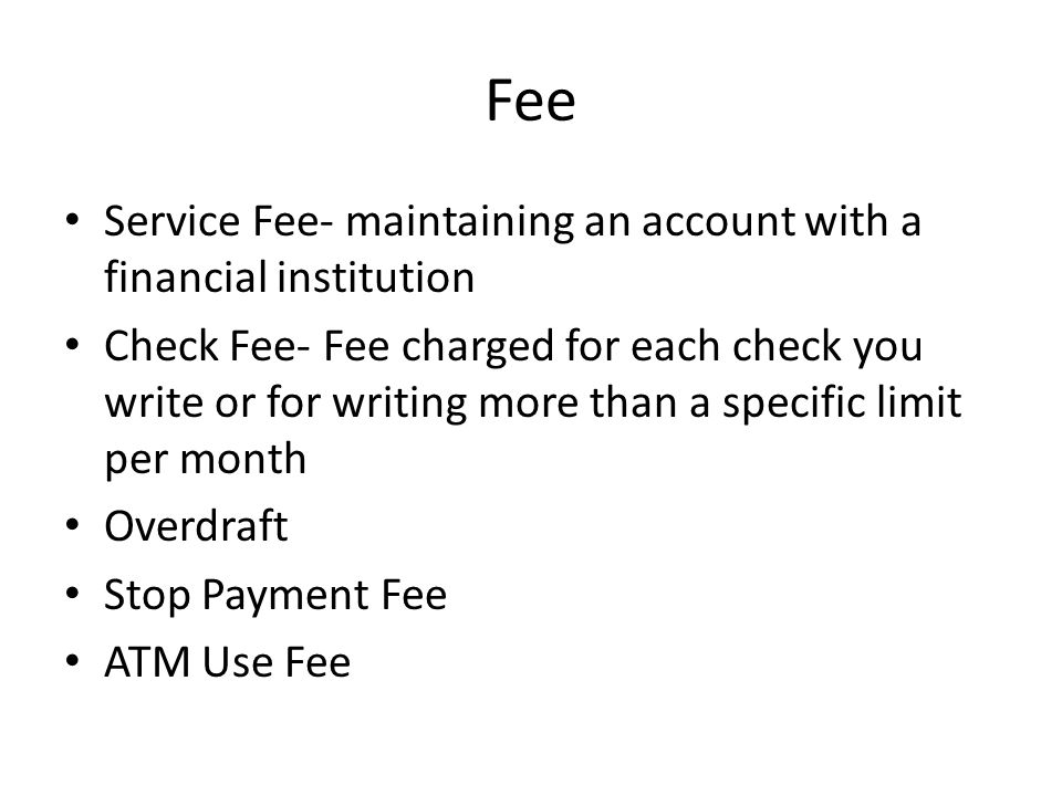 Fee Service Fee- maintaining an account with a financial institution Check Fee- Fee charged for each check you write or for writing more than a specific limit per month Overdraft Stop Payment Fee ATM Use Fee