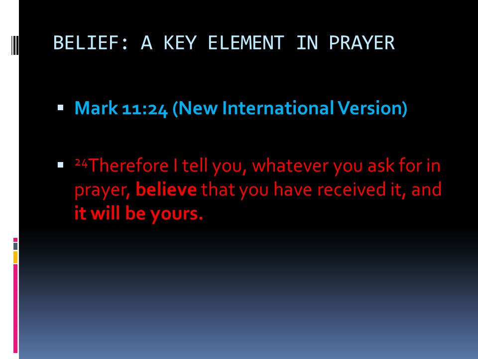 BELIEF: A KEY ELEMENT IN PRAYER  Mark 11:24 (New International Version)  24 Therefore I tell you, whatever you ask for in prayer, believe that you have received it, and it will be yours.