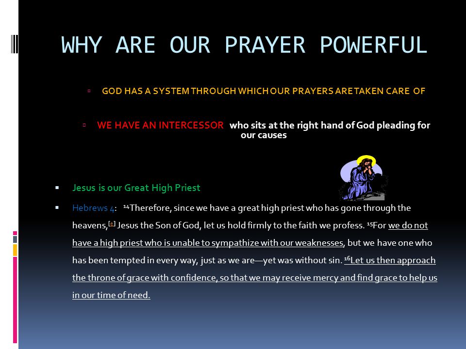 WHY ARE OUR PRAYER POWERFUL  GOD HAS A SYSTEM THROUGH WHICH OUR PRAYERS ARE TAKEN CARE OF  WE HAVE AN INTERCESSOR who sits at the right hand of God pleading for our causes  Jesus is our Great High Priest  Hebrews 4: 14 Therefore, since we have a great high priest who has gone through the heavens, [e] Jesus the Son of God, let us hold firmly to the faith we profess.