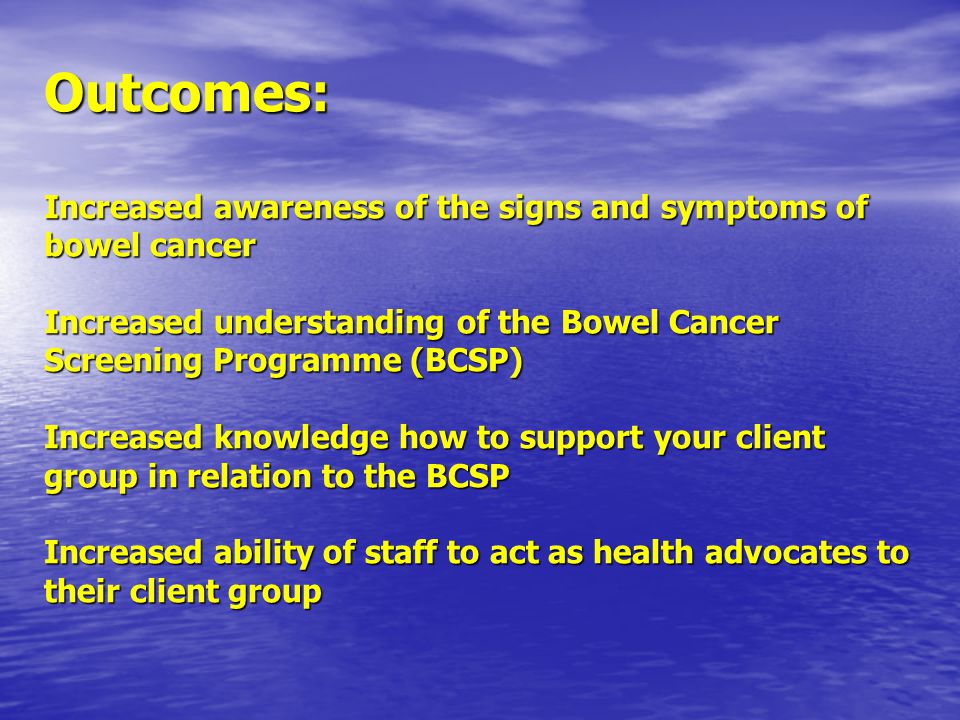 Outcomes: Increased awareness of the signs and symptoms of bowel cancer Increased understanding of the Bowel Cancer Screening Programme (BCSP) Increased knowledge how to support your client group in relation to the BCSP Increased ability of staff to act as health advocates to their client group