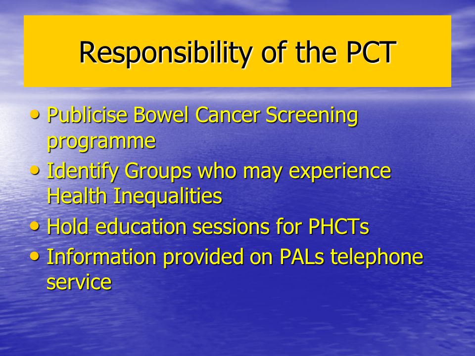 Responsibility of the PCT Publicise Bowel Cancer Screening programme Publicise Bowel Cancer Screening programme Identify Groups who may experience Health Inequalities Identify Groups who may experience Health Inequalities Hold education sessions for PHCTs Hold education sessions for PHCTs Information provided on PALs telephone service Information provided on PALs telephone service