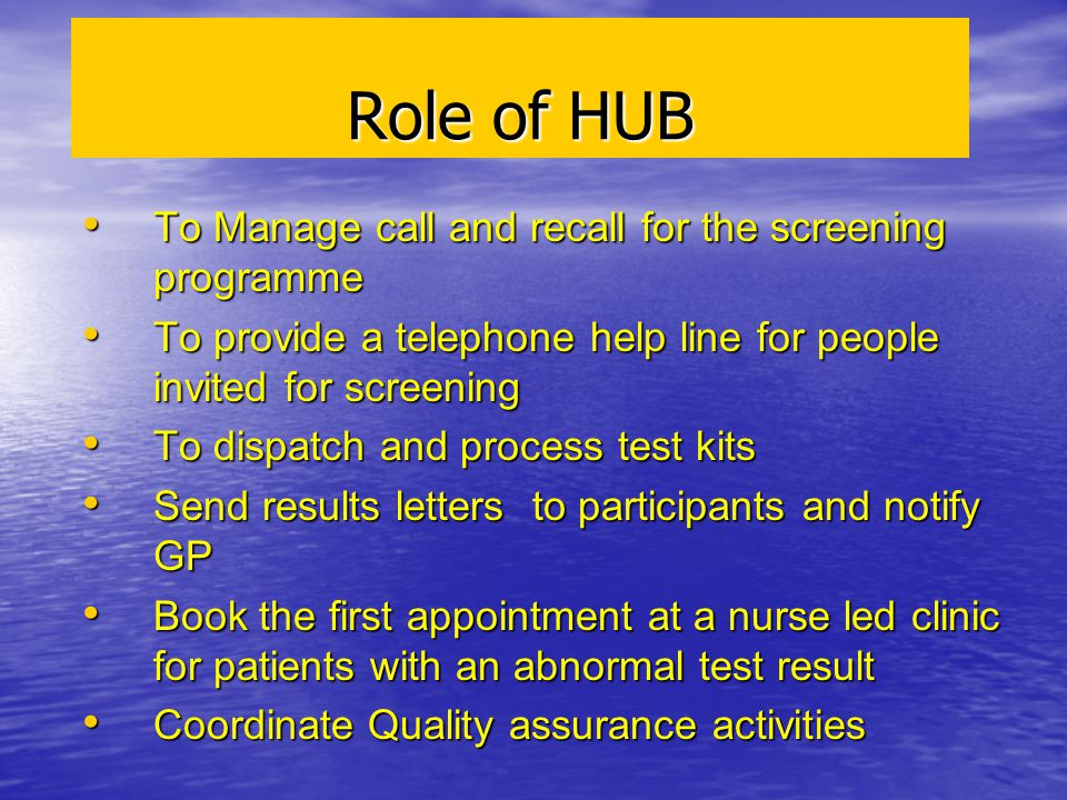 Role of HUB To Manage call and recall for the screening programme To Manage call and recall for the screening programme To provide a telephone help line for people invited for screening To provide a telephone help line for people invited for screening To dispatch and process test kits To dispatch and process test kits Send results letters to participants and notify GP Send results letters to participants and notify GP Book the first appointment at a nurse led clinic for patients with an abnormal test result Book the first appointment at a nurse led clinic for patients with an abnormal test result Coordinate Quality assurance activities Coordinate Quality assurance activities