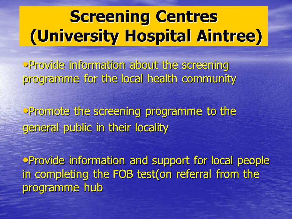 Screening Centres (University Hospital Aintree) Provide information about the screening programme for the local health community Provide information about the screening programme for the local health community Promote the screening programme to the Promote the screening programme to the general public in their locality Provide information and support for local people in completing the FOB test(on referral from the programme hub Provide information and support for local people in completing the FOB test(on referral from the programme hub