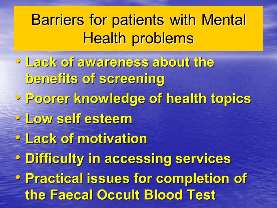 Barriers for patients with Mental Health problems Lack of awareness about the benefits of screening Lack of awareness about the benefits of screening Poorer knowledge of health topics Poorer knowledge of health topics Low self esteem Low self esteem Lack of motivation Lack of motivation Difficulty in accessing services Difficulty in accessing services Practical issues for completion of the Faecal Occult Blood Test Practical issues for completion of the Faecal Occult Blood Test