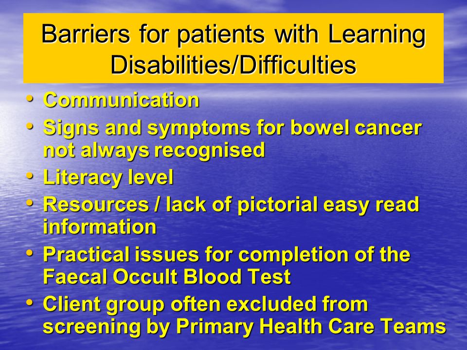 Barriers for patients with Learning Disabilities/Difficulties Communication Communication Signs and symptoms for bowel cancer not always recognised Signs and symptoms for bowel cancer not always recognised Literacy level Literacy level Resources / lack of pictorial easy read information Resources / lack of pictorial easy read information Practical issues for completion of the Faecal Occult Blood Test Practical issues for completion of the Faecal Occult Blood Test Client group often excluded from screening by Primary Health Care Teams Client group often excluded from screening by Primary Health Care Teams
