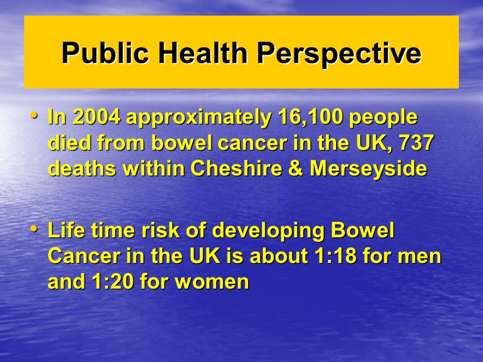 In 2004 approximately 16,100 people died from bowel cancer in the UK, 737 deaths within Cheshire & Merseyside In 2004 approximately 16,100 people died from bowel cancer in the UK, 737 deaths within Cheshire & Merseyside Life time risk of developing Bowel Cancer in the UK is about 1:18 for men and 1:20 for women Life time risk of developing Bowel Cancer in the UK is about 1:18 for men and 1:20 for women Public Health Perspective