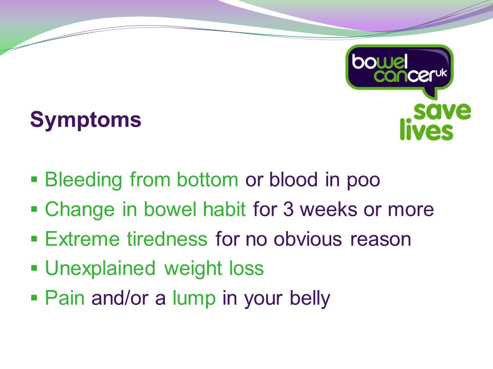 Symptoms  Bleeding from bottom or blood in poo  Change in bowel habit for 3 weeks or more  Extreme tiredness for no obvious reason  Unexplained weight loss  Pain and/or a lump in your belly