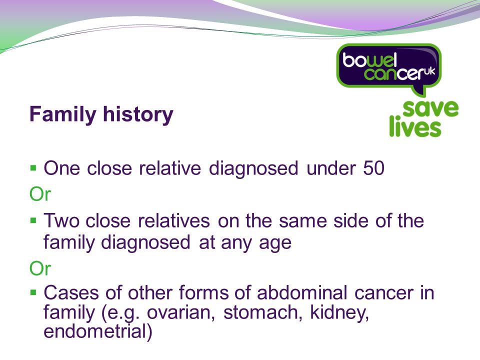 Family history  One close relative diagnosed under 50 Or  Two close relatives on the same side of the family diagnosed at any age Or  Cases of other forms of abdominal cancer in family (e.g.