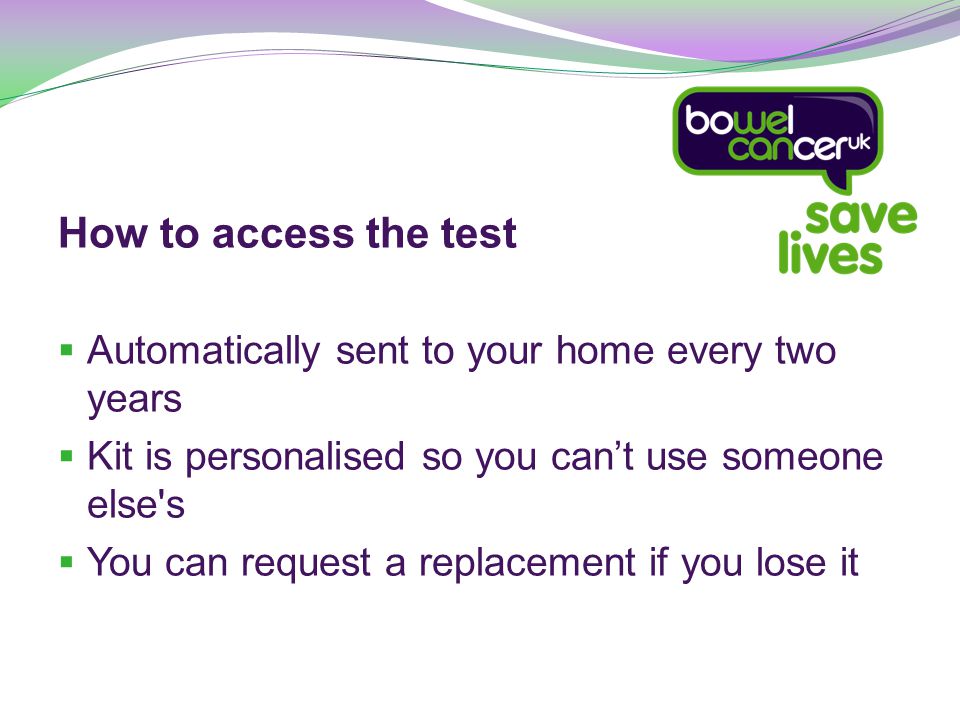 How to access the test  Automatically sent to your home every two years  Kit is personalised so you can’t use someone else s  You can request a replacement if you lose it