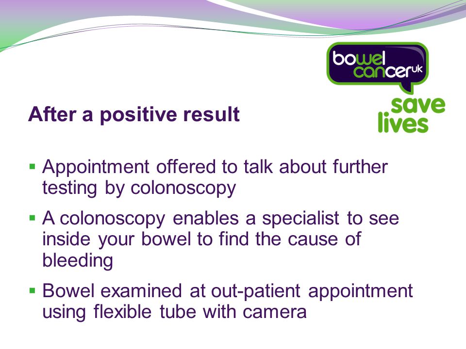 After a positive result  Appointment offered to talk about further testing by colonoscopy  A colonoscopy enables a specialist to see inside your bowel to find the cause of bleeding  Bowel examined at out-patient appointment using flexible tube with camera