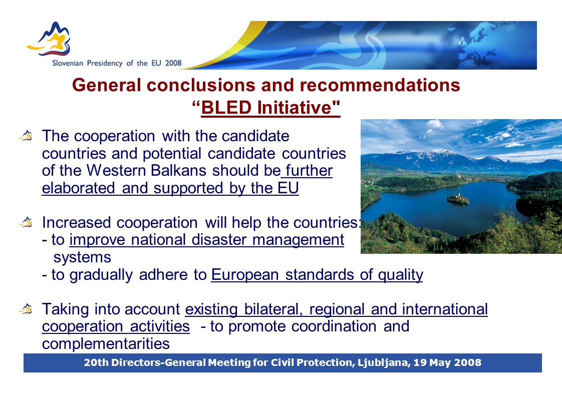 20th Directors-General Meeting for Civil Protection, Ljubljana, 19 May 2008 General conclusions and recommendations BLED Initiative The cooperation with the candidate countries and potential candidate countries of the Western Balkans should be further elaborated and supported by the EU Increased cooperation will help the countries: - to improve national disaster management systems - to gradually adhere to European standards of quality Taking into account existing bilateral, regional and international cooperation activities - to promote coordination and complementarities