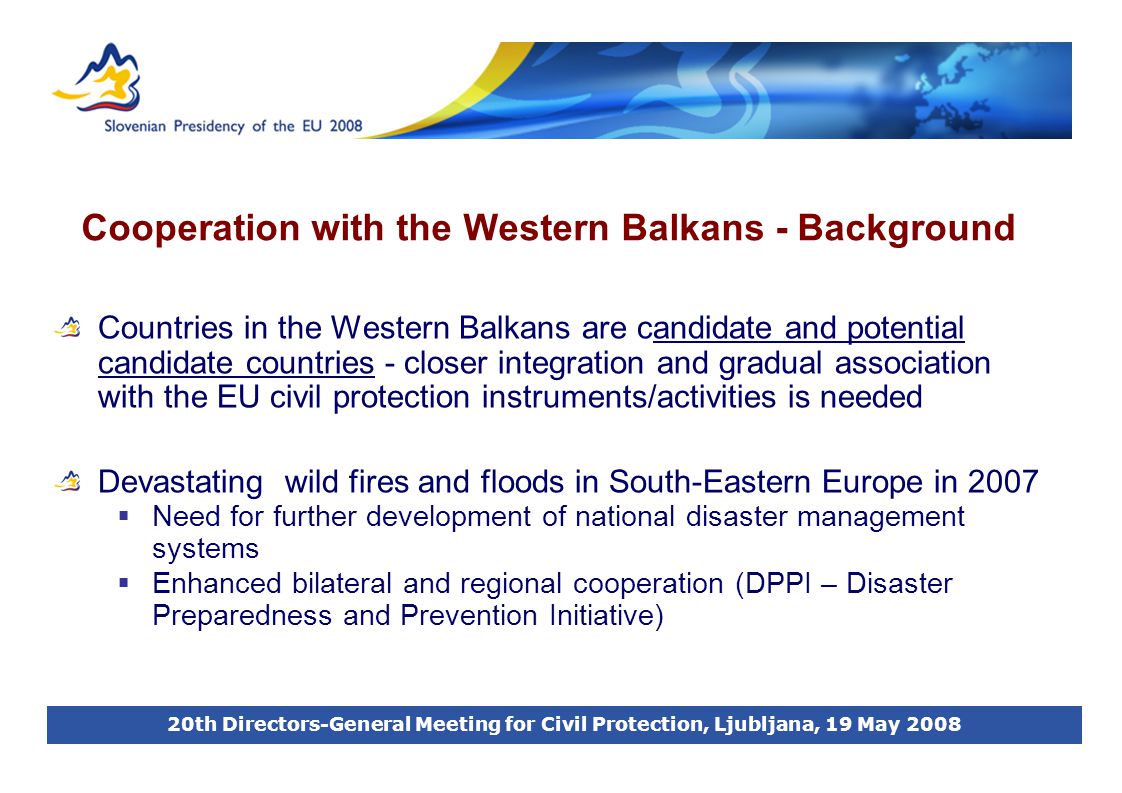 20th Directors-General Meeting for Civil Protection, Ljubljana, 19 May 2008 Cooperation with the Western Balkans - Background Countries in the Western Balkans are candidate and potential candidate countries - closer integration and gradual association with the EU civil protection instruments/activities is needed Devastating wild fires and floods in South-Eastern Europe in 2007  Need for further development of national disaster management systems  Enhanced bilateral and regional cooperation (DPPI – Disaster Preparedness and Prevention Initiative)