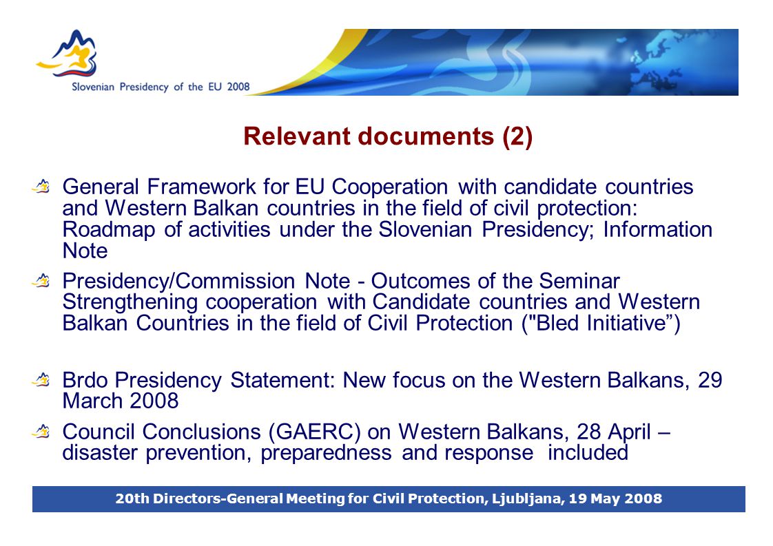 20th Directors-General Meeting for Civil Protection, Ljubljana, 19 May 2008 Relevant documents (2) General Framework for EU Cooperation with candidate countries and Western Balkan countries in the field of civil protection: Roadmap of activities under the Slovenian Presidency; Information Note Presidency/Commission Note - Outcomes of the Seminar Strengthening cooperation with Candidate countries and Western Balkan Countries in the field of Civil Protection ( Bled Initiative ) Brdo Presidency Statement: New focus on the Western Balkans, 29 March 2008 Council Conclusions (GAERC) on Western Balkans, 28 April – disaster prevention, preparedness and response included