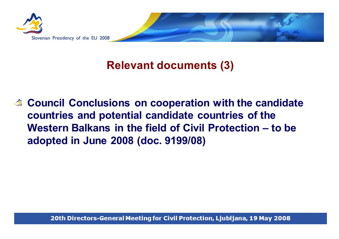 20th Directors-General Meeting for Civil Protection, Ljubljana, 19 May 2008 Relevant documents (3) Council Conclusions on cooperation with the candidate countries and potential candidate countries of the Western Balkans in the field of Civil Protection – to be adopted in June 2008 (doc.