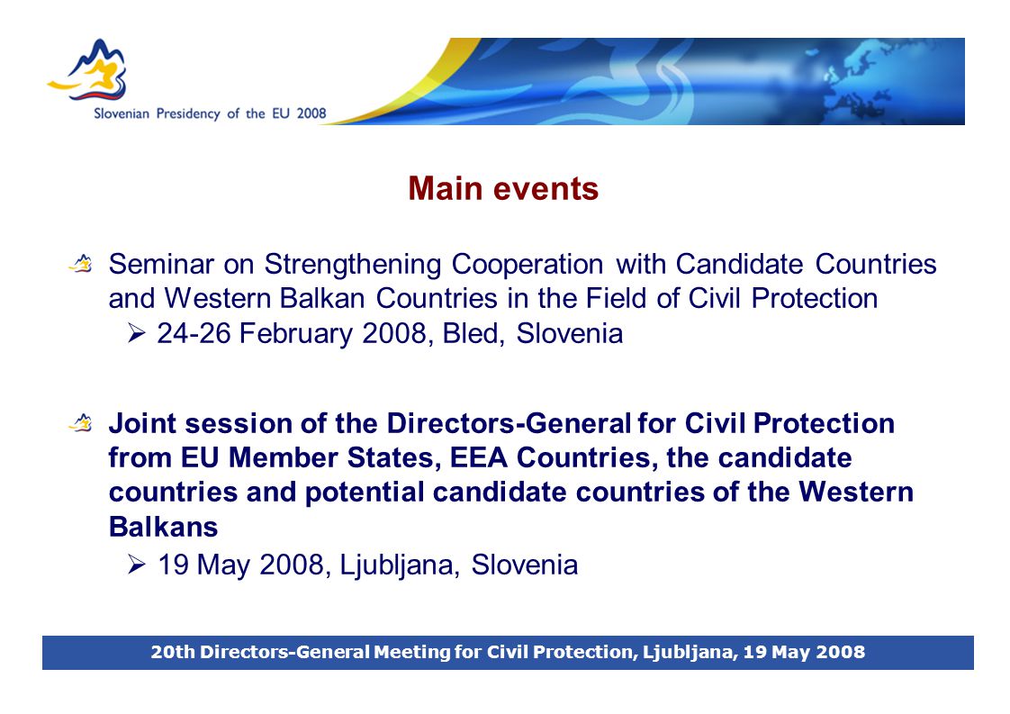 20th Directors-General Meeting for Civil Protection, Ljubljana, 19 May 2008 Main events Seminar on Strengthening Cooperation with Candidate Countries and Western Balkan Countries in the Field of Civil Protection  February 2008, Bled, Slovenia Joint session of the Directors-General for Civil Protection from EU Member States, EEA Countries, the candidate countries and potential candidate countries of the Western Balkans  19 May 2008, Ljubljana, Slovenia