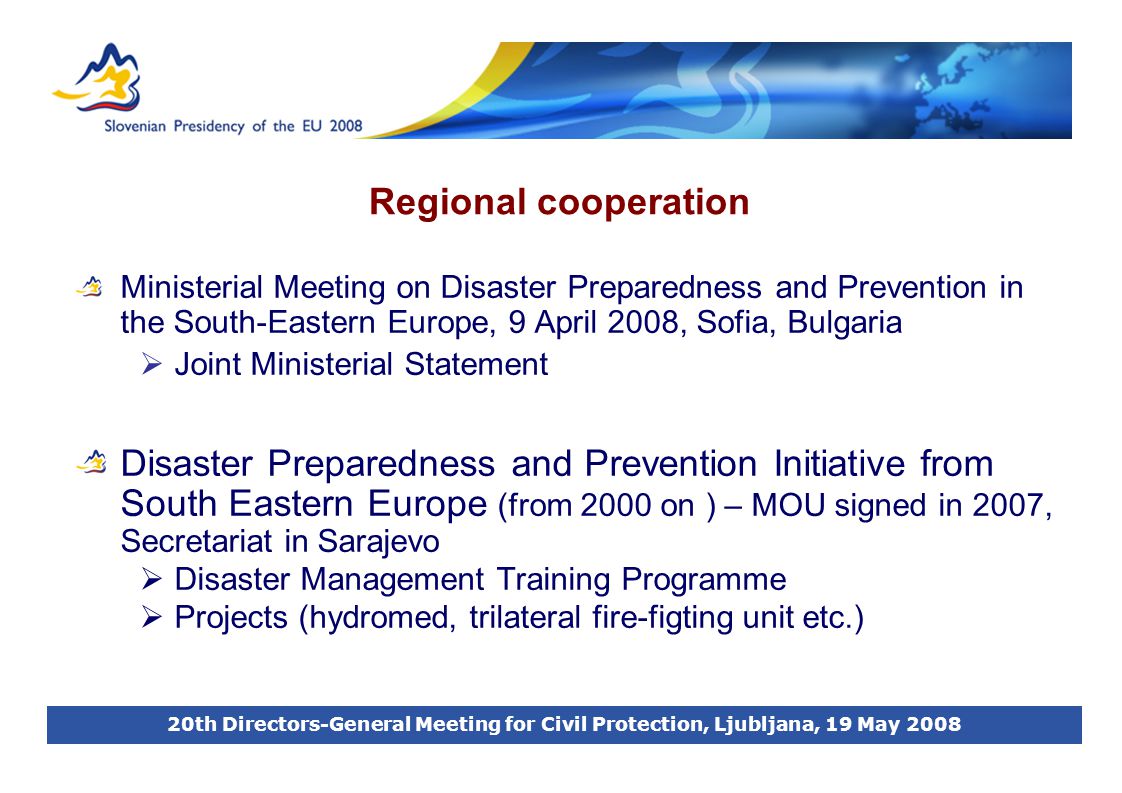 20th Directors-General Meeting for Civil Protection, Ljubljana, 19 May 2008 Regional cooperation Ministerial Meeting on Disaster Preparedness and Prevention in the South-Eastern Europe, 9 April 2008, Sofia, Bulgaria  Joint Ministerial Statement Disaster Preparedness and Prevention Initiative from South Eastern Europe (from 2000 on ) – MOU signed in 2007, Secretariat in Sarajevo  Disaster Management Training Programme  Projects (hydromed, trilateral fire-figting unit etc.)