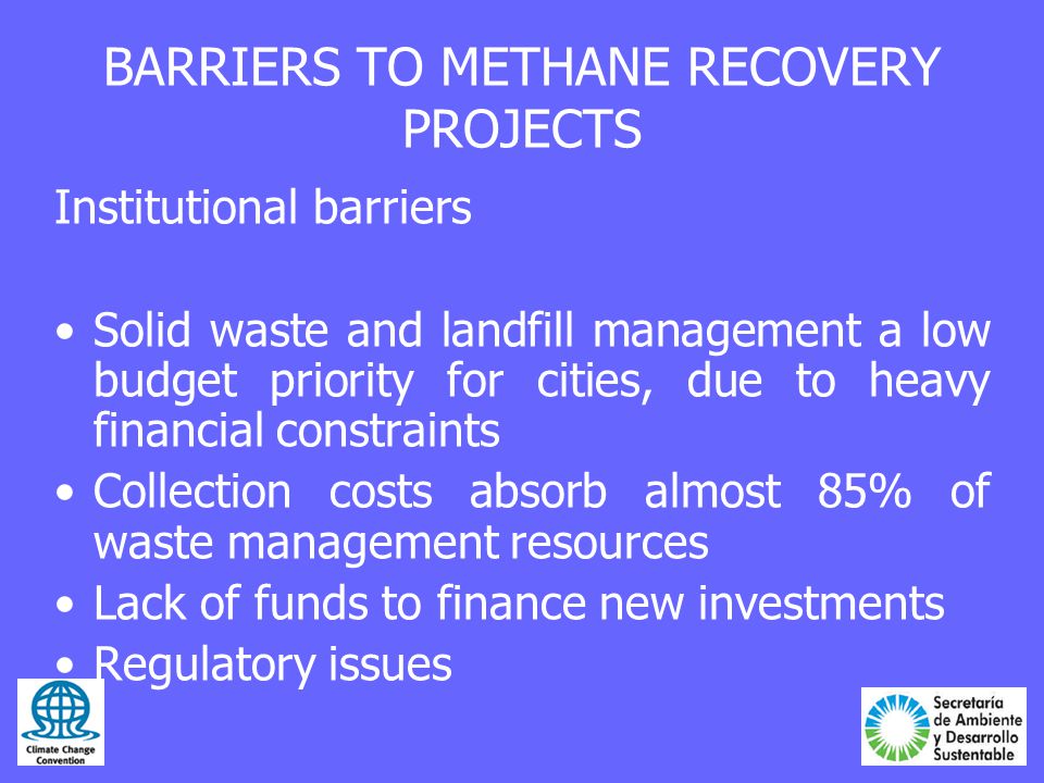 BARRIERS TO METHANE RECOVERY PROJECTS Institutional barriers Solid waste and landfill management a low budget priority for cities, due to heavy financial constraints Collection costs absorb almost 85% of waste management resources Lack of funds to finance new investments Regulatory issues
