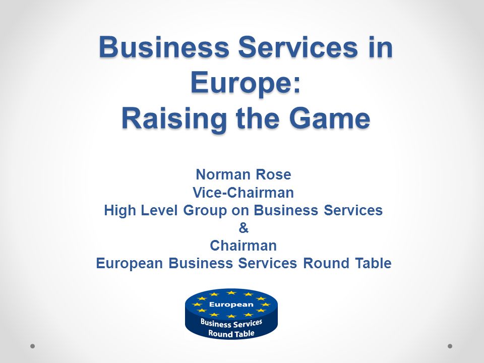 Business Services in Europe: Raising the Game Norman Rose Vice-Chairman High Level Group on Business Services & Chairman European Business Services Round Table